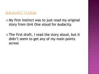 BrainstormMy first instinct was to just read my original story from Unit One aloud for Audacity.The first draft, I read the story aloud, but it didn’t seem to get any of my main points across