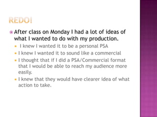 Redo!After class on Monday I had a lot of ideas of what I wanted to do with my production.I knew I wanted it to be a personal PSAI knew I wanted it to sound like a commercialI thought that if I did a PSA/Commercial format that I would be able to reach my audience more easily.I knew that they would have clearer idea of what action to take.