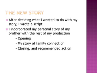 The new storyAfter deciding what I wanted to do with my story, I wrote a scriptI incorporated my personal story of my brother with the rest of my production		- Opening	- My story of family connection	- Closing, and recommended action
