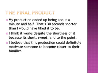 The Final ProductMy production ended up being about a minute and half. That’s 30 seconds shorter than I would have liked it to be.I think it works despite the shortness of it because its short, sweet, and to the point.I believe that this production could definitely motivate someone to become closer to their families.
