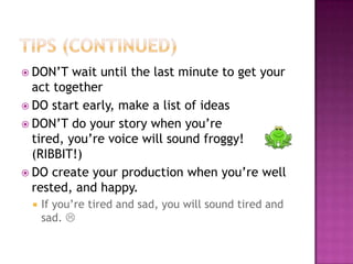 Tips (continued)DON’T wait until the last minute to get your act togetherDO start early, make a list of ideasDON’T do your story when you’re tired, you’re voice will sound froggy! (RIBBIT!)DO create your production when you’re well rested, and happy. If you’re tired and sad, you will sound tired and sad. 