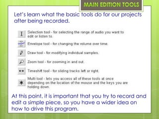 Let’s learn what the basic tools do for our projects
 after being recorded.




At this point, it is important that you try to record and
edit a simple piece, so you have a wider idea on
how to drive this program.
 