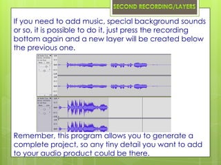 If you need to add music, special background sounds
or so, it is possible to do it, just press the recording
bottom again and a new layer will be created below
the previous one.




Remember, this program allows you to generate a
complete project, so any tiny detail you want to add
to your audio product could be there.
 