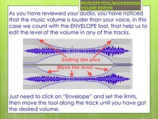 As you have reviewed your audio, you have noticed
that the music volume is louder than your voice, in this
case we count with the ENVELOPE tool, that help us to
edit the level of the volume in any of the tracks.




Just need to click on “Envelope” and set the limits,
then move the tool along the track until you have got
the desired volume.
 