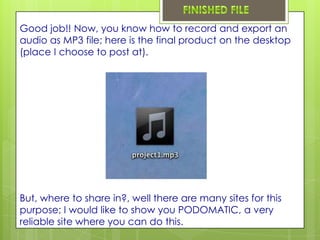 Good job!! Now, you know how to record and export an
audio as MP3 file; here is the final product on the desktop
(place I choose to post at).




But, where to share in?, well there are many sites for this
purpose; I would like to show you PODOMATIC, a very
reliable site where you can do this.
 