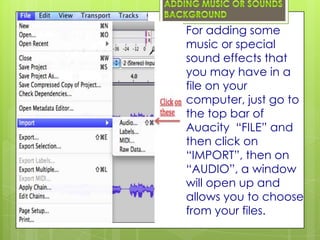 For adding some
music or special
sound effects that
you may have in a
file on your
computer, just go to
the top bar of
Auacity “FILE” and
then click on
“IMPORT”, then on
“AUDIO”, a window
will open up and
allows you to choose
from your files.
 