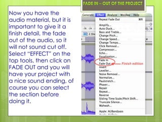 Now you have the
audio material, but it is
important to give it a
finish detail, the fade
out of the audio, so it
will not sound cut off.
Select “EFFECT” on the
top tools, then click on
FADE OUT and you will
have your project with
a nice sound ending, of
course you can select
the section before
doing it.
 