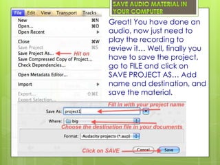 Great! You have done an
audio, now just need to
play the recording to
review it… Well, finally you
have to save the project,
go to FILE and click on
SAVE PROJECT AS… Add
name and destination, and
save the material.
 