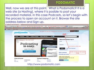 Well, now we are at this point, What is Podomatic? It is a
web site (a Hosting), where it is posible to post your
recorded material, in this case Podcasts, so let’s begin with
the process to open an account on it. Browse the site
address below and Sign up.




                http://www.podomatic.com
 