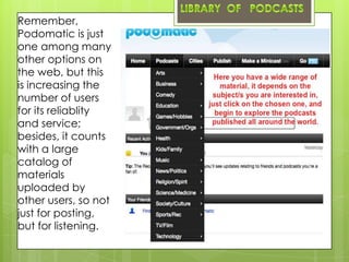 Remember,
Podomatic is just
one among many
other options on
the web, but this
is increasing the
number of users
for its reliablity
and service;
besides, it counts
with a large
catalog of
materials
uploaded by
other users, so not
just for posting,
but for listening.
 