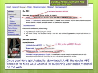 Once you have got Audacity, download LAME, the audio MP3
encoder for Mac OS X which is for publishing your audio material
on the web.
 