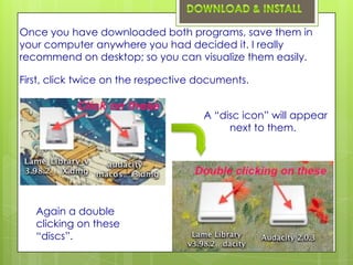 Once you have downloaded both programs, save them in
your computer anywhere you had decided it. I really
recommend on desktop; so you can visualize them easily.

First, click twice on the respective documents.


                                     A “disc icon” will appear
                                          next to them.




   Again a double
   clicking on these
   “discs”.
 