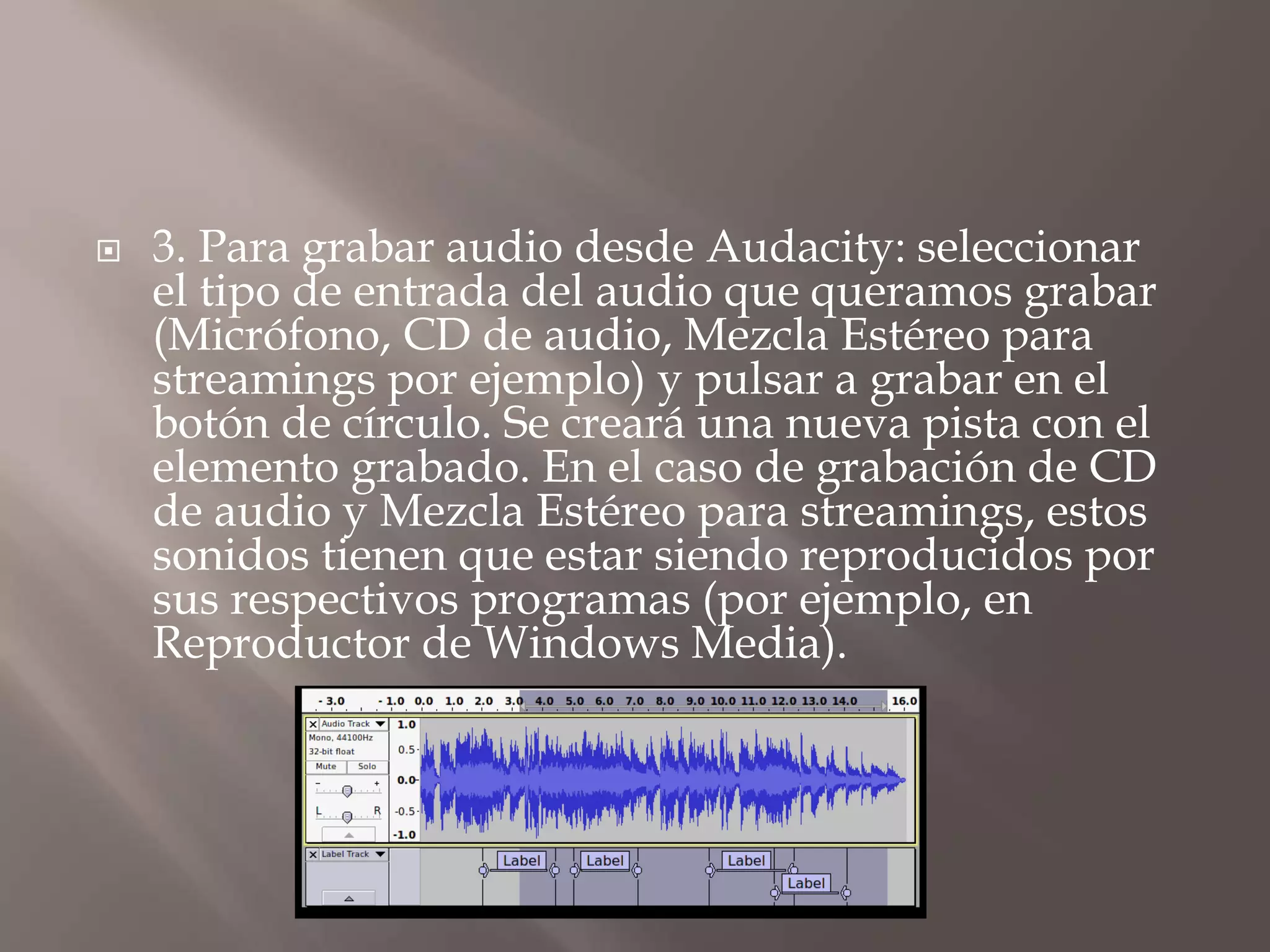 

3. Para grabar audio desde Audacity: seleccionar
el tipo de entrada del audio que queramos grabar
(Micrófono, CD de audio, Mezcla Estéreo para
streamings por ejemplo) y pulsar a grabar en el
botón de círculo. Se creará una nueva pista con el
elemento grabado. En el caso de grabación de CD
de audio y Mezcla Estéreo para streamings, estos
sonidos tienen que estar siendo reproducidos por
sus respectivos programas (por ejemplo, en
Reproductor de Windows Media).

 