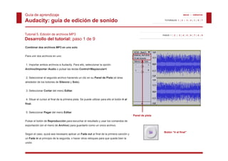 Guía de aprendizaje                                                                                                            INICIO | CRÉDITOS


Audacity: guía de edición de sonido                                                                          TUTORIALES 1 | 2 | 3 | 4 | 5 | 6 | 7




Tutorial 5. Edición de archivos MP3                                                                        PASOS 1 | 2 | 3 | 4 | 5 | 6 | 7 | 8 | 9

Desarrollo del tutorial: paso 1 de 9
Combinar dos archivos MP3 en uno solo


Para unir dos archivos en uno:


1. Importar ambos archivos a Audacity. Para ello, seleccionar la opción
Archivo/Importar /Audio o pulsar las teclas Control+Mayúscula+I.


2. Seleccionar el segundo archivo haciendo un clic en su Panel de Pista (el área
alrededor de los botones de Silencio y Solo).


3. Seleccionar Cortar del menú Editar.


4. Situar el cursor al fi l d l primera pista. S puede utilizar para ello el b tó I al
4 Sit      l         l final de la i     i t Se     d tili            ll l botón Ir l
final.


5. Seleccionar Pegar del menú Editar.
                                                                                          Panel de pista

Pulsar el botón de Reproducción para escuchar el resultado y usar los comandos de
exportación (en el menú de Archivo) para guardarlo como un único archivo.

                                                                                                            Botón “Ir al final”
Según el caso, q
  g          , quizá sea necesario aplicar un Fade out al final de la primera canción y
                                    p                                 p
un Fade in al principio de la segunda, o hacer otros retoques para que quede bien la
unión.
 