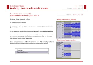 Guía de aprendizaje                                                                                                               INICIO | CRÉDITOS


Audacity: guía de edición de sonido                                                                             TUTORIALES 1 | 2 | 3 | 4 | 5 | 6 | 7




Tutorial 5. Edición de archivos MP3                                                                           PASOS 1 | 2 | 3 | 4 | 5 | 6 | 7 | 8 | 9

Desarrollo del tutorial: paso 2 de 9
Dividir un MP3 en dos o más archivos                                                         Archivo mp3 original con selección

1. Abrir el archivo MP3 deseado.


2. Seleccionar la parte que va a ser el primer archivo. Escucharla pulsando el botón de
Reproducción.


3. Con la selección activa, seleccionar del menú Archivo la opción Exportar selección.


4. A continuación, seleccionar otra parte del archivo MP3 original y exportar la selección
de nuevo, con un nombre de archivo distinto. Repetir el proceso hasta que no queden
más partes del archivo original para exportar.
                                                                                             Selección exportada a otro archivo
Como es lógico, las opciones de Exportar selección como MP3 y como Ogg Vorbis sólo
están activas cuando existe una selección; en caso contrario, están inactivas.
 