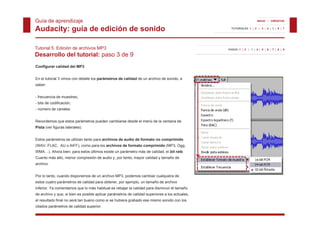 Guía de aprendizaje                                                                                                 INICIO | CRÉDITOS


Audacity: guía de edición de sonido                                                               TUTORIALES 1 | 2 | 3 | 4 | 5 | 6 | 7




Tutorial 5. Edición de archivos MP3                                                             PASOS 1 | 2 | 3 | 4 | 5 | 6 | 7 | 8 | 9

Desarrollo del tutorial: paso 3 de 9
Configurar calidad del MP3


En el tutorial 3 vimos con detalle los parámetros de calidad de un archivo de sonido, a
saber:


- frecuencia de muestreo,
- bits de codificación,
- número de canales.


Recordemos que estos parámetros pueden cambiarse desde el menú de la ventana de
Pista (ver figuras laterales).


Estos
E t parámetros se utilizan tanto para archivos de audio de formato no comprimido
       á t         tili    t t           hi    d    di d f      t          i id
(WAV, FLAC, AU o AIFF), como para los archivos de formato comprimido (MP3, Ogg,
WMA…). Ahora bien, para estos últimos existe un parámetro más de calidad, el bit rate.
Cuanto más alto, menor compresión de audio y, por tanto, mayor calidad y tamaño de
archivo.
archivo


Por lo tanto, cuando disponemos de un archivo MP3, podemos cambiar cualquiera de
estos cuatro parámetros de calidad para obtener, por ejemplo, un tamaño de archivo
inferior. Ya comentamos que lo más habitual es rebajar la calidad p
                        q                          j              para disminuir el tamaño
de archivo y que, si bien es posible aplicar parámetros de calidad superiores a los actuales,
el resultado final no será tan bueno como si se hubiera grabado ese mismo sonido con los
citados parámetros de calidad superior.
 