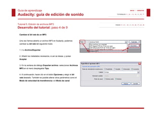 Guía de aprendizaje                                                                       INICIO | CRÉDITOS


Audacity: guía de edición de sonido                                     TUTORIALES 1 | 2 | 3 | 4 | 5 | 6 | 7




Tutorial 5. Edición de archivos MP3                                   PASOS 1 | 2 | 3 | 4 | 5 | 6 | 7 | 8 | 9

Desarrollo del tutorial: paso 4 de 9

 Cambiar el bit rate de un MP3


 Una vez hemos abierto un archivo MP3 en Audacity, podemos
 cambiar su bit rate del siguiente modo:


 1. Ir a Archivo/Exportar.


 2. Añadir los metadatos necesarios, si así se desea, y pulsar
                                   ,                , p
 Aceptar.


 3. En la ventana de diálogo Exportar archivo seleccionar Archivos
 MP3 en el menú desplegable Tipo.


 4. A continuación, hacer clic en el botón Opciones y elegir el bit
 rate deseado. También es posible alterar otros parámetros como el
 Modo de velocidad de transferencia o el Modo de canal.
 