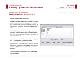 Guía de aprendizaje                                                                      INICIO | CRÉDITOS


Audacity: guía de edición de sonido                                    TUTORIALES 1 | 2 | 3 | 4 | 5 | 6 | 7




Tutorial 5. Edición de archivos MP3                                  PASOS 1 | 2 | 3 | 4 | 5 | 6 | 7 | 8 | 9

Desarrollo del tutorial: paso 5 de 9

 Editar los metadatos de un archivo MP3


 Aparte de la información de audio, en un archivo MP3 se pueden
 guardar otros datos. Se trata de metadatos, como el título del
     d    t    d t    S t t d       t d t          l tít l d l
 tema, nombre del artista, género musical, año de producción, etc.
 En el caso de los MP3, esto se guarda en las etiquetas ID3 del
 archivo.


 Lo más habitual es que esta información se genere cuando se
 extrae de un CD Audio a archivos MP3. Un programa extractor,
 como CDEx, está configurado para entrar el número de pista de
 cada canción, el título, etc.
             ,          ,


 Aun así, hay veces que esta información no se ha entrado y está
 vacía, o quizá pueda estar incorrecta o incompleta.


 Desde Audacity, se pueden editar campos ID3 cuando se exporta
 un archivo. Sin embargo, no es posible guardar esta información
 en el archivo MP3 abierto; se debe exportar de nuevo a otro
 archivo MP3.


 También se puede acceder mediante la opción Archivo/Abrir
 editor de metadatos
 