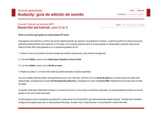 Guía de aprendizaje                                                                                                                    INICIO | CRÉDITOS


Audacity: guía de edición de sonido                                                                                  TUTORIALES 1 | 2 | 3 | 4 | 5 | 6 | 7




Tutorial 5. Edición de archivos MP3                                                                                PASOS 1 | 2 | 3 | 4 | 5 | 6 | 7 | 8 | 9

Desarrollo del tutorial: paso 6 de 9

Partir un archivo para grabar en varias pistas CD Audio


Supongamos que tenemos un archivo de sonido bastante grande, por ejemplo una grabación en directo, y queremos partirlo en varios trozos para
grabarlos posteriormente como pistas de un CD Audio Con Audacity podemos partir el archivo grande en varias pistas y exportar cada una de
                                              Audio.
ellas a formato WAV para grabarlas con un programa grabador de CD.


1. Situar el cursor en la posición donde se desea que acabe la pista actual y que comience la siguiente.


2. Ir al menú Editar y hacer clic en Seleccionar /Desde el cursor al final.


3. Ir al menú Editar y hacer clic en Dividir y nueva.


4. Repetir los pasos 1 a 3 hasta tener todas las partes deseadas en pistas separadas.


Una vez creadas todas las pistas, las exportaremos una a una. Para ello, haremos clic en el panel de pista de la primera para que quede toda
seleccionada, escogeremos la opción Archivo/Exportar selección y escogeremos el tipo de archivo WAV. Repetiremos el proceso para el resto
de pistas.


Al exportar cada pista, deberemos introducir un nombre de archivo. Si al principio numeramos cada pista, nos ayudará posteriormente a la hora de
grabar en CD con el orden adecuado.


El último paso es abrir el programa que graba CD y seleccionar los archivos WAV que hemos generado desde Audacity. También será necesario
configurar el programa para que no deje pausas entre pistas, de este modo, al reproducirlas, no se producirán cortes entre ellas.
 
