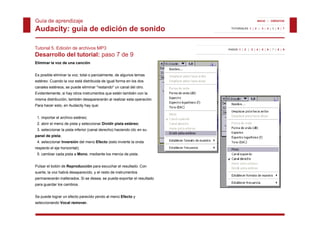 Guía de aprendizaje                                                                         INICIO | CRÉDITOS


Audacity: guía de edición de sonido                                       TUTORIALES 1 | 2 | 3 | 4 | 5 | 6 | 7




Tutorial 5. Edición de archivos MP3                                     PASOS 1 | 2 | 3 | 4 | 5 | 6 | 7 | 8 | 9

Desarrollo del tutorial: paso 7 de 9
Eliminar la voz de una canción
Eli i    l      d          ió


Es posible eliminar la voz, total o parcialmente, de algunos temas
estéreo. Cuando la voz está distribuida de igual forma en los dos
canales estéreos se puede eliminar "restando" un canal del otro
        estéreos,                   restando               otro.
Evidentemente, si hay otros instrumentos que estén también con la
misma distribución, también desaparecerán al realizar esta operación.
Para hacer esto, en Audacity hay que:


 1. importar el archivo estéreo;
 2. abrir el menú de pista y seleccionar Dividir pista estéreo;
 3. seleccionar la pista inferior (canal derecho) haciendo clic en su
panel de pista;
 4. seleccionar Inversión del menú Efecto (esto invierte la onda
respecto el eje horizontal);
 5. cambiar cada pista a Mono, mediante los menús de pista.


Pulsar el botón de Reproducción para escuchar el resultado. Con
suerte, la voz habrá desaparecido, y el resto de instrumentos
permanecerán inalterados. Si se desea, se puede exportar el resultado
para guardar los cambios.


Se puede lograr un efecto parecido yendo al menú Efecto y
seleccionando Vocal remover.
 