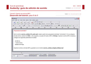 Guía de aprendizaje                                                                                                                INICIO | CRÉDITOS


Audacity: guía de edición de sonido                                                                              TUTORIALES 1 | 2 | 3 | 4 | 5 | 6 | 7




Tutorial 5. Edición de archivos MP3                                                                            PASOS 1 | 2 | 3 | 4 | 5 | 6 | 7 | 8 | 9

Desarrollo del tutorial: paso 8 de 9




      Propuesta de actividad 1


      Abrir el archivo cancion_calidad_CD_audio.mp3, creado a partir de la propuesta de actividad 1 del tutorial 3. Si no se dispone
      de este archivo, extraer con CDEx, u otro programa, una pista CD Audio a MP3 a 128 kbps. Importar el archivo MP3 a Audacity y
      configurar los siguientes parámetros de calidad:


       - 22.050 Hz,
       - 1 canal (mono),
       - bitrate de 64 Kbps.


      Exportar el archivo a formato MP3 y guardarlo con el nombre cancion_calidad_rebajada_64kbps.mp3
 