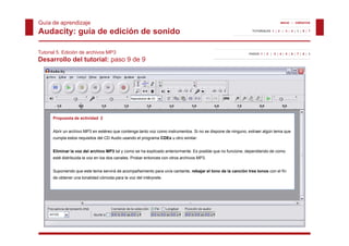 Guía de aprendizaje                                                                                                              INICIO | CRÉDITOS


Audacity: guía de edición de sonido                                                                            TUTORIALES 1 | 2 | 3 | 4 | 5 | 6 | 7




Tutorial 5. Edición de archivos MP3                                                                          PASOS 1 | 2 | 3 | 4 | 5 | 6 | 7 | 8 | 9

Desarrollo del tutorial: paso 9 de 9




      Propuesta de actividad 2


      Abrir un archivo MP3 en estéreo que contenga tanto voz como instrumentos. Si no se dispone de ninguno, extraer algún tema que
      cumpla estos requisitos del CD Audio usando el programa CDEx u otro similar.


      Eliminar la voz del archivo MP3 tal y como se ha explicado anteriormente Es posible que no funcione dependiendo de como
                                                                 anteriormente.                  funcione,
      esté distribuida la voz en los dos canales. Probar entonces con otros archivos MP3.


      Suponiendo que este tema servirá de acompañamiento para un/a cantante, rebajar el tono de la canción tres tonos con el fin
      de obtener una tonalidad cómoda para la voz del intérprete.
 