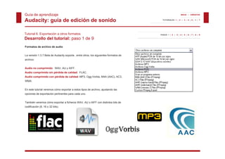 Guía de aprendizaje                                                                                       INICIO | CRÉDITOS


Audacity: guía de edición de sonido                                                     TUTORIALES 1 | 2 | 3 | 4 | 5 | 6 | 7




Tutorial 6. Exportación a otros formatos                                              PASOS 1 | 2 | 3 | 4 | 5 | 6 | 7 | 8 | 9

Desarrollo del tutorial: paso 1 de 9
Formatos de archivo de audio


La versión 1.3.7 Beta de Audacity soporta , entre otros, los siguientes formatos de
archivo:


Audio no comprimido: WAV, AU y AIFF.
Audio comprimido sin pérdida de calidad: FLAC.
Audio comprimido con pérdida de calidad: MP3, Ogg Vorbis, M4A (AAC), AC3,
WMA.


En este tutorial veremos cómo exportar a estos tipos de archivo, ajustando las
opciones de exportación pertinentes para cada uno.


También veremos cómo exportar a ficheros WAV, AU o AIFF con distintos bits de
codificación (8, 16 o 32 bits).
 