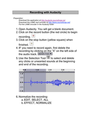 Recording with Audacity

Preparation:
      Download the application at http://audacity.sourceforge.net
      Download the LAME mp3 encoder at http://lame.sourceforge.net/
      Put the LAME encoder in the Audacity folder

   1. Open Audacity. You will get a blank document.
   2. Click on the record button (the red circle) to begin
      recording.
   3. Click on the stop button (yellow square) when
      finished.
   4. IF you need to record again, first delete the
      recording by clicking on the “X” on the left side of
      the audio track.
   5. Use the Selection Tool      to select and delete
      any clicks or unwanted sounds at the beginning
      and end of the recording.




   6. Normalize the recording:
        a. EDIT, SELECT, ALL
        b. EFFECT, NORMALIZE
 