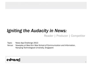 Igniting the Audacity in News:
                                       Reader | Producer | Competitor

Topic:   News App Challenge 2013
Venue:   Newsplex at Wee Kim Wee School of Communication and Information,
         Nanyang Technological University, Singapore




                                                                            1
 