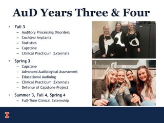 AuD Years Three & Four
• Fall 3
– Auditory Processing Disorders
– Cochlear Implants
– Statistics
– Capstone
– Clinical Practicum (External)
• Spring 3
– Capstone
– Advanced Audiological Assessment
– Educational Audiolog
– Clinical Practicum (External)
– Defense of Capstone Project
• Summer 3, Fall 4, Spring 4
– Full-Time Clinical Externship
 