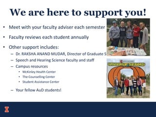 We are here to support you!
• Meet with your faculty adviser each semester
• Faculty reviews each student annually
• Other support includes:
– Dr. RAKSHA ANAND MUDAR, Director of Graduate Studies
– Speech and Hearing Science faculty and staff
– Campus resources
• McKinley Health Center
• The Counselling Center
• Student Assistance Center
– Your fellow AuD students!
 