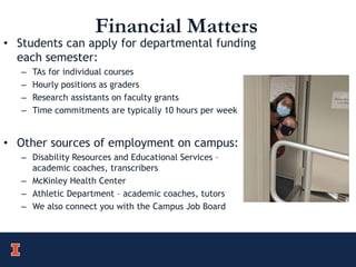 Financial Matters
• Students can apply for departmental funding
each semester:
– TAs for individual courses
– Hourly positions as graders
– Research assistants on faculty grants
– Time commitments are typically 10 hours per week
• Other sources of employment on campus:
– Disability Resources and Educational Services –
academic coaches, transcribers
– McKinley Health Center
– Athletic Department – academic coaches, tutors
– We also connect you with the Campus Job Board
 