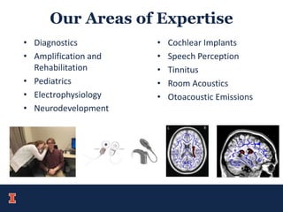 Our Areas of Expertise
• Diagnostics
• Amplification and
Rehabilitation
• Pediatrics
• Electrophysiology
• Neurodevelopment
• Cochlear Implants
• Speech Perception
• Tinnitus
• Room Acoustics
• Otoacoustic Emissions
 