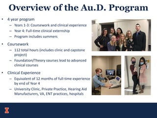 Overview of the Au.D. Program
• 4 year program
– Years 1-3: Coursework and clinical experience
– Year 4: Full-time clinical externship
– Program includes summers
• Coursework
– 112 total hours (includes clinic and capstone
project)
– Foundation/Theory courses lead to advanced
clinical courses
• Clinical Experience
– Equivalent of 12 months of full-time experience
by end of Year 4
– University Clinic, Private Practice, Hearing Aid
Manufacturers, VA, ENT practices, hospitals
 