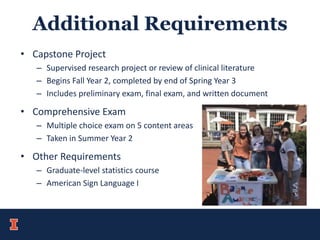 Additional Requirements
• Capstone Project
– Supervised research project or review of clinical literature
– Begins Fall Year 2, completed by end of Spring Year 3
– Includes preliminary exam, final exam, and written document
• Comprehensive Exam
– Multiple choice exam on 5 content areas
– Taken in Summer Year 2
• Other Requirements
– Graduate-level statistics course
– American Sign Language I
 
