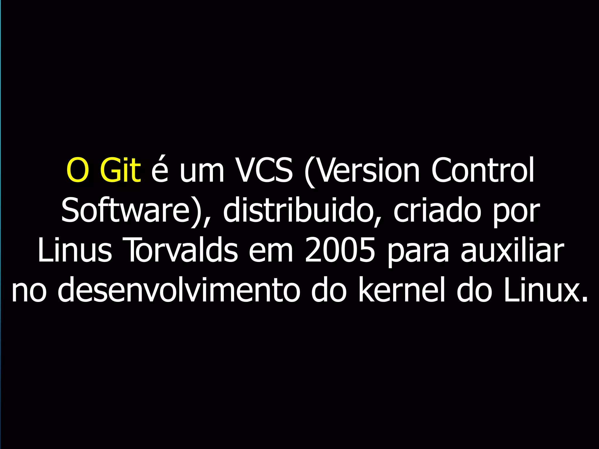 O Git é um VCS (Version Control
Software), distribuido, criado por
Linus Torvalds em 2005 para auxiliar
no desenvolvimento do kernel do Linux.
 
