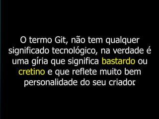 O termo Git, não tem qualquer
significado tecnológico, na verdade é
uma gíria que significa bastardo ou
cretino e que reflete muito bem
personalidade do seu criador.
 