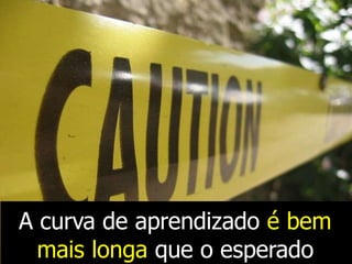 A curva de aprendizado é bem
mais longa que o esperado
 