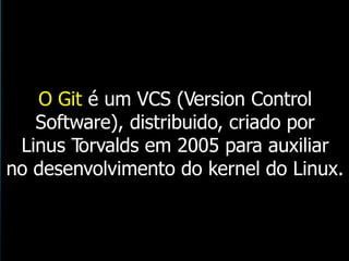 O Git é um VCS (Version Control
Software), distribuido, criado por
Linus Torvalds em 2005 para auxiliar
no desenvolvimento do kernel do Linux.
 