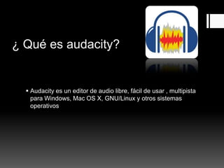 ¿ Qué es audacity?
Audacity es un editor de audio libre, fácil de usar , multipista
para Windows, Mac OS X, GNU/Linux y otros sistemas
operativos