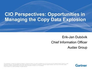CIO Perspectives: Opportunities in
Managing the Copy Data Explosion

Erik-Jan Dubóvik
Chief Information Officer
Audax Group

This presentation, including any supporting materials, is owned by Gartner, Inc. and/or its affiliates and is for the sole use of the intended Gartner audience or other
authorized recipients. This presentation may contain information that is confidential, proprietary or otherwise legally protected, and it may not be further copied,
distributed or publicly displayed without the express written permission of Gartner, Inc. or its affiliates.
© 2012 Gartner, Inc. and/or its affiliates. All rights reserved.

 
