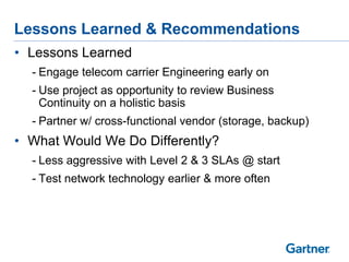 Lessons Learned & Recommendations
• Lessons Learned
- Engage telecom carrier Engineering early on

- Use project as opportunity to review Business
Continuity on a holistic basis
- Partner w/ cross-functional vendor (storage, backup)

• What Would We Do Differently?
- Less aggressive with Level 2 & 3 SLAs @ start
- Test network technology earlier & more often

 
