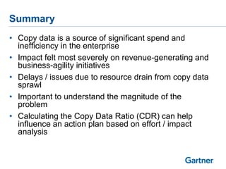 Summary
• Copy data is a source of significant spend and
inefficiency in the enterprise
• Impact felt most severely on revenue-generating and
business-agility initiatives
• Delays / issues due to resource drain from copy data
sprawl
• Important to understand the magnitude of the
problem
• Calculating the Copy Data Ratio (CDR) can help
influence an action plan based on effort / impact
analysis

 