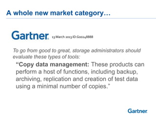 A whole new market category…

13 March 2013 ID:G00248888

To go from good to great, storage administrators should
evaluate these types of tools:

“Copy data management: These products can
perform a host of functions, including backup,
archiving, replication and creation of test data
using a minimal number of copies.”

 