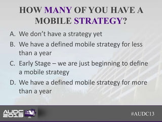 HOW MANY OF YOU HAVE A
     MOBILE STRATEGY?
A. We don’t have a strategy yet
B. We have a defined mobile strategy for less
   than a year
C. Early Stage – we are just beginning to define
   a mobile strategy
D. We have a defined mobile strategy for more
   than a year


                                          #AUDC13
 