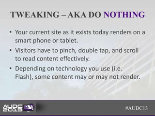 TWEAKING – AKA DO NOTHING
• Your current site as it exists today renders on a
  smart phone or tablet.
• Visitors have to pinch, double tap, and scroll
  to read content effectively.
• Depending on technology you use (i.e.
  Flash), some content may or may not render.



                                           #AUDC13
 