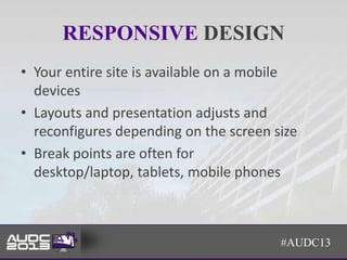 RESPONSIVE DESIGN
• Your entire site is available on a mobile
  devices
• Layouts and presentation adjusts and
  reconfigures depending on the screen size
• Break points are often for
  desktop/laptop, tablets, mobile phones



                                        #AUDC13
 
