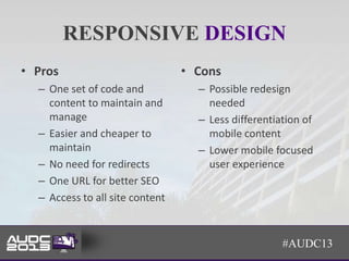 RESPONSIVE DESIGN
• Pros                           • Cons
  – One set of code and            – Possible redesign
    content to maintain and          needed
    manage                         – Less differentiation of
  – Easier and cheaper to            mobile content
    maintain                       – Lower mobile focused
  – No need for redirects            user experience
  – One URL for better SEO
  – Access to all site content


                                                     #AUDC13
 