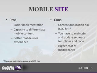 MOBILE SITE
   • Pros                                    • Cons
        – Easier implementation                – Content duplication risk
        – Capacity to differentiate              (SEO hit)*
          mobile content                       – You have to maintain
        – Better mobile user                     and update separate
          experience                             templates and code
                                               – Higher cost of
                                                 maintenance


* There are methods to reduce any SEO risk


                                                                #AUDC13
 