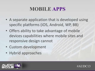 MOBILE APPS
• A separate application that is developed using
  specific platforms (iOS, Android, WP, BB)
• Offers ability to take advantage of mobile
  devices capabilities where mobile sites and
  responsive design cannot
• Custom development
• Hybrid approaches


                                         #AUDC13
 